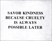 SAVOR KINDNESS BECAUSE CRUELTY IS ALWAYS POSSIBLE LATER